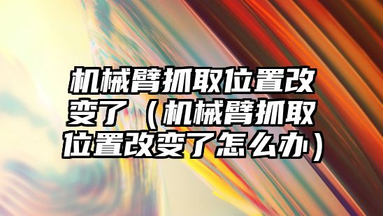 機械臂抓取位置改變了（機械臂抓取位置改變了怎么辦）