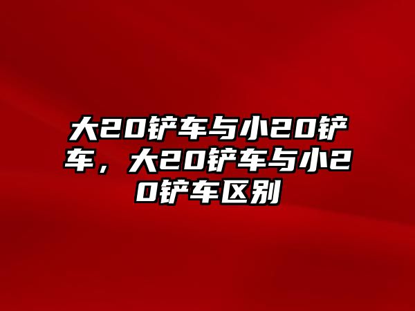 大20鏟車與小20鏟車，大20鏟車與小20鏟車區別