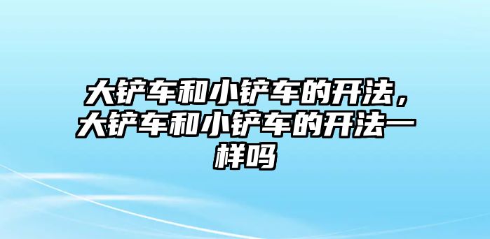 大鏟車和小鏟車的開法，大鏟車和小鏟車的開法一樣嗎