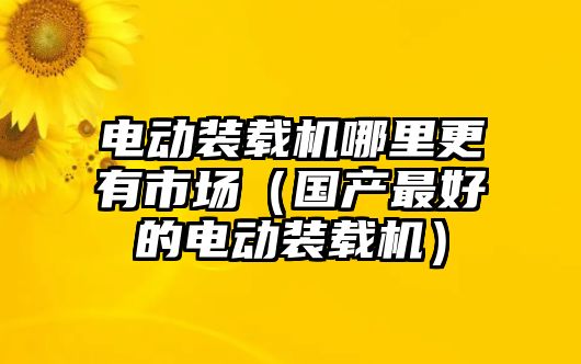 電動裝載機哪里更有市場（國產最好的電動裝載機）