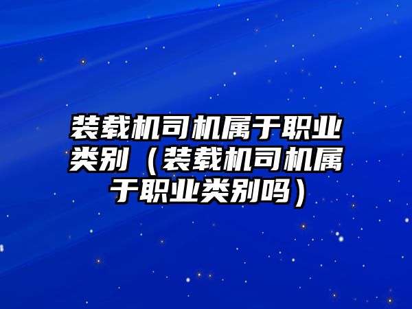 裝載機司機屬于職業類別（裝載機司機屬于職業類別嗎）