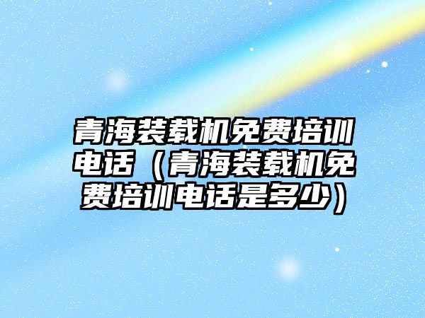 青海裝載機免費培訓電話（青海裝載機免費培訓電話是多少）