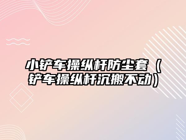 小鏟車操縱桿防塵套（鏟車操縱桿沉搬不動）