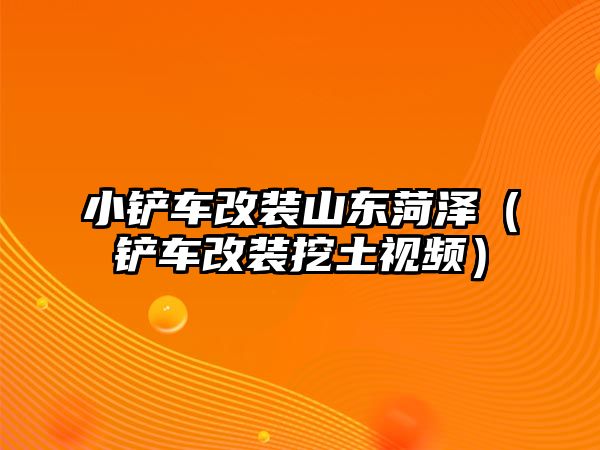 小鏟車改裝山東菏澤（鏟車改裝挖土視頻）