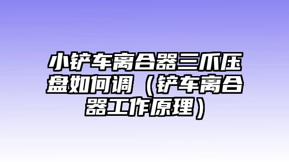 小鏟車離合器三爪壓盤如何調（鏟車離合器工作原理）