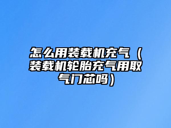 怎么用裝載機充氣（裝載機輪胎充氣用取氣門芯嗎）