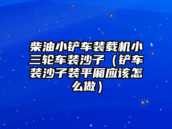 柴油小鏟車裝載機小三輪車裝沙子（鏟車裝沙子裝平廂應該怎么做）