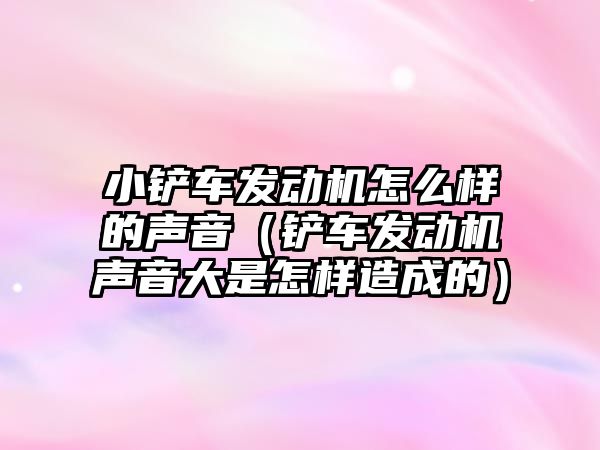 小鏟車發動機怎么樣的聲音（鏟車發動機聲音大是怎樣造成的）