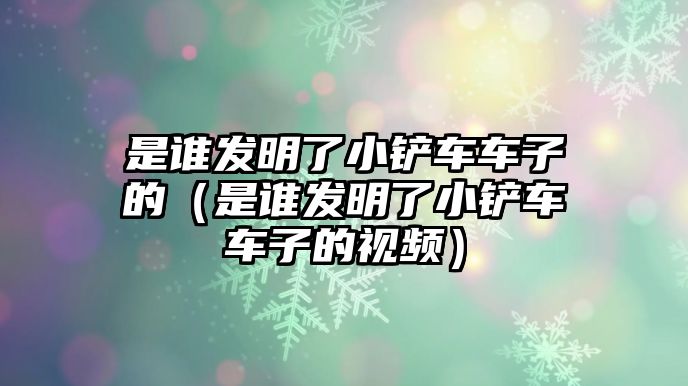 是誰發明了小鏟車車子的（是誰發明了小鏟車車子的視頻）