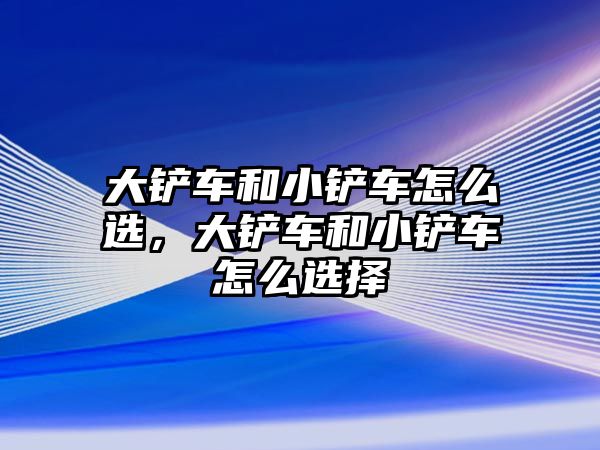 大鏟車和小鏟車怎么選，大鏟車和小鏟車怎么選擇