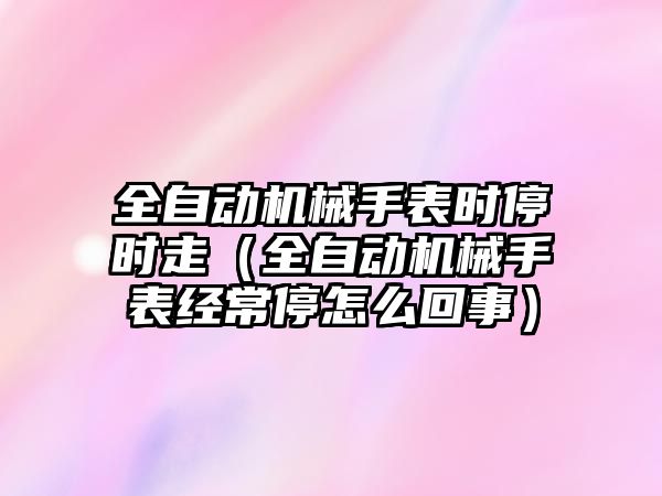 全自動機械手表時停時走（全自動機械手表經常停怎么回事）