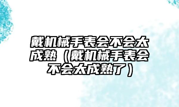 戴機械手表會不會太成熟（戴機械手表會不會太成熟了）