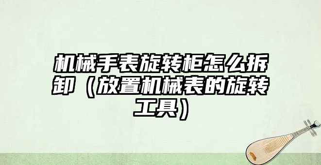 機械手表旋轉柜怎么拆卸（放置機械表的旋轉工具）