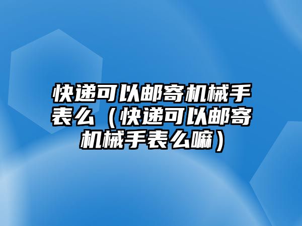 快遞可以郵寄機械手表么（快遞可以郵寄機械手表么嘛）