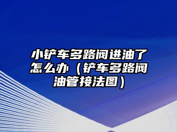 小鏟車多路閥進油了怎么辦（鏟車多路閥油管接法圖）