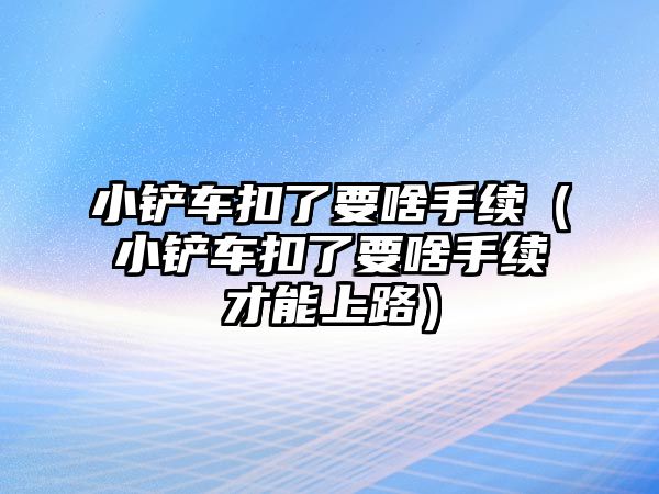 小鏟車扣了要啥手續（小鏟車扣了要啥手續才能上路）