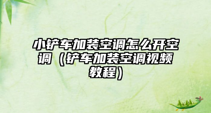 小鏟車加裝空調怎么開空調（鏟車加裝空調視頻教程）