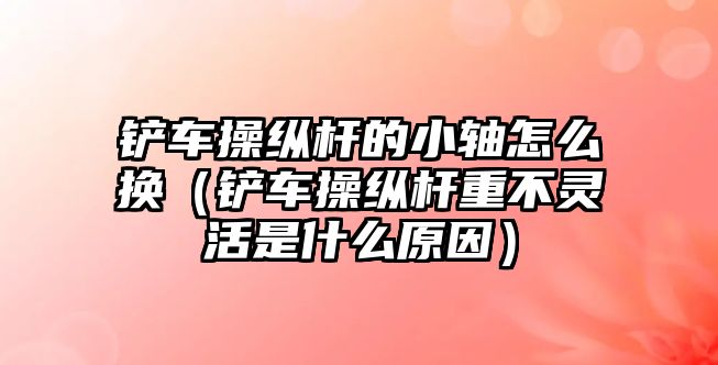 鏟車操縱桿的小軸怎么換（鏟車操縱桿重不靈活是什么原因）