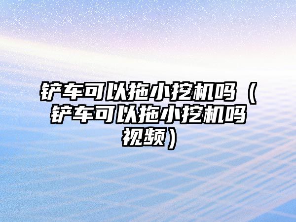 鏟車可以拖小挖機嗎（鏟車可以拖小挖機嗎視頻）