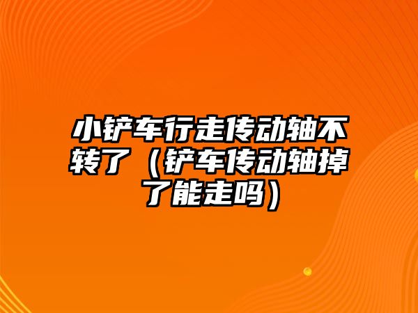 小鏟車行走傳動軸不轉了（鏟車傳動軸掉了能走嗎）