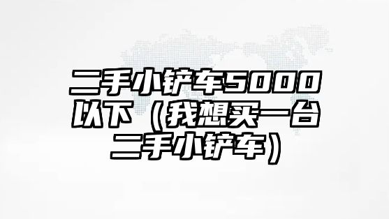 二手小鏟車5000以下（我想買一臺(tái)二手小鏟車）