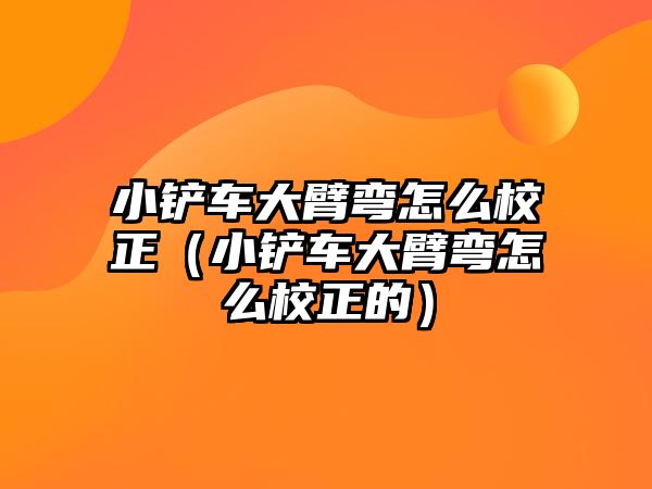 小鏟車大臂彎怎么校正（小鏟車大臂彎怎么校正的）