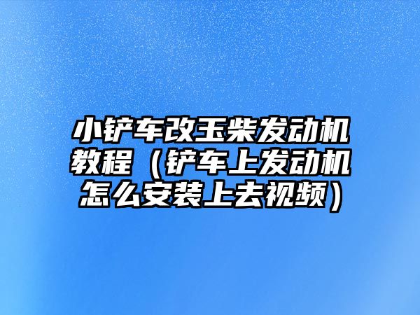 小鏟車改玉柴發動機教程（鏟車上發動機怎么安裝上去視頻）