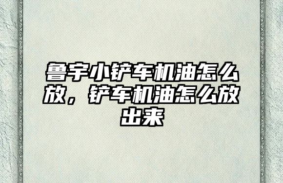 魯宇小鏟車機油怎么放，鏟車機油怎么放出來