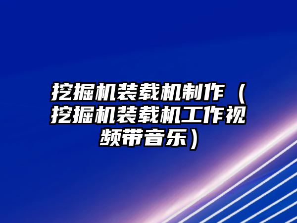 挖掘機裝載機制作（挖掘機裝載機工作視頻帶音樂）