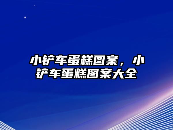 小鏟車蛋糕圖案，小鏟車蛋糕圖案大全