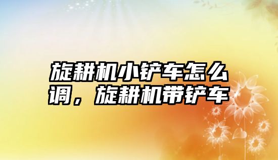 旋耕機小鏟車怎么調，旋耕機帶鏟車