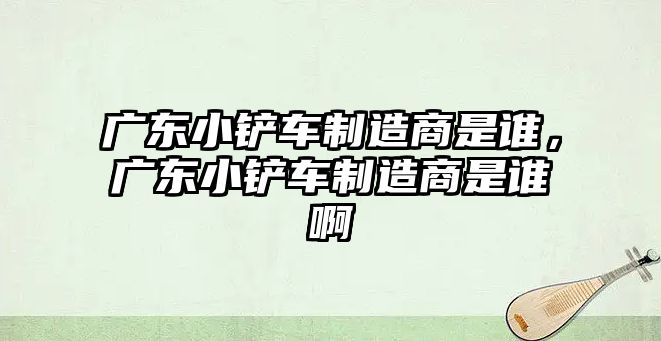 廣東小鏟車制造商是誰，廣東小鏟車制造商是誰啊