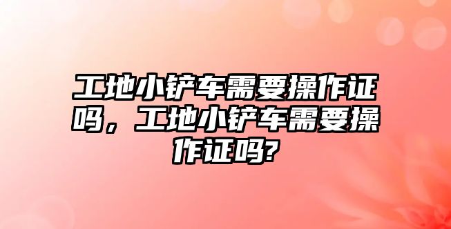 工地小鏟車需要操作證嗎，工地小鏟車需要操作證嗎?