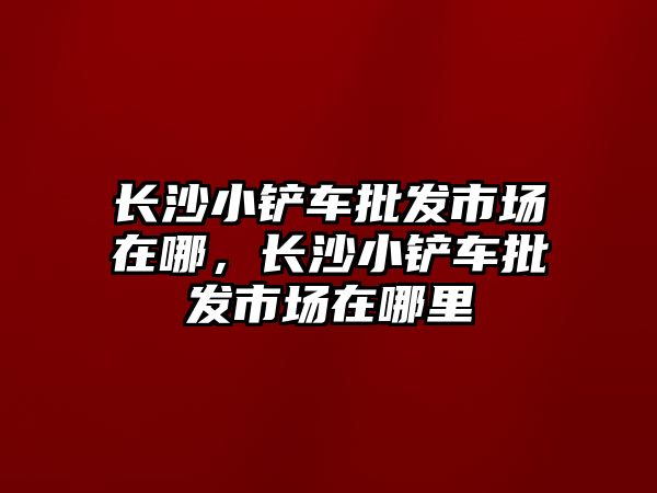 長沙小鏟車批發市場在哪，長沙小鏟車批發市場在哪里