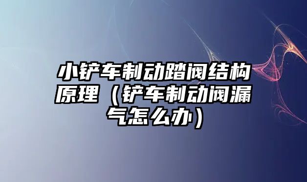 小鏟車制動踏閥結構原理（鏟車制動閥漏氣怎么辦）