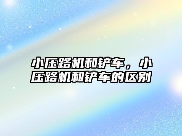 小壓路機和鏟車，小壓路機和鏟車的區別