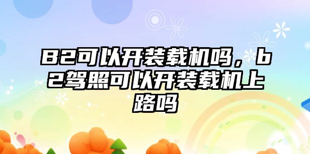 B2可以開裝載機嗎，b2駕照可以開裝載機上路嗎