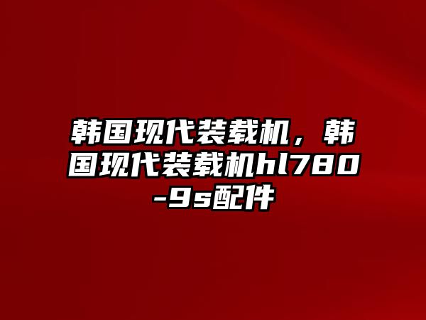 韓國現(xiàn)代裝載機(jī)，韓國現(xiàn)代裝載機(jī)hl780-9s配件