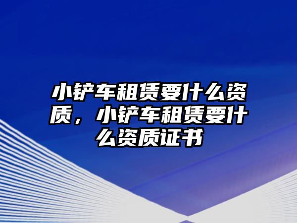 小鏟車租賃要什么資質，小鏟車租賃要什么資質證書