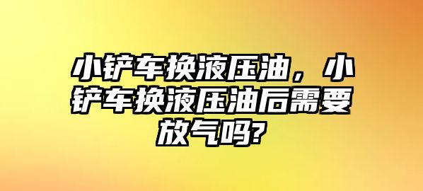 小鏟車換液壓油，小鏟車換液壓油后需要放氣嗎?