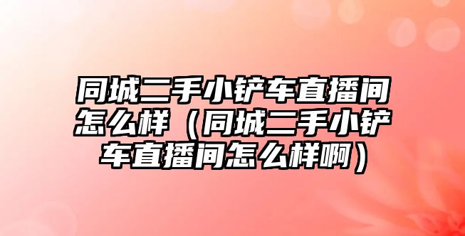 同城二手小鏟車直播間怎么樣（同城二手小鏟車直播間怎么樣啊）