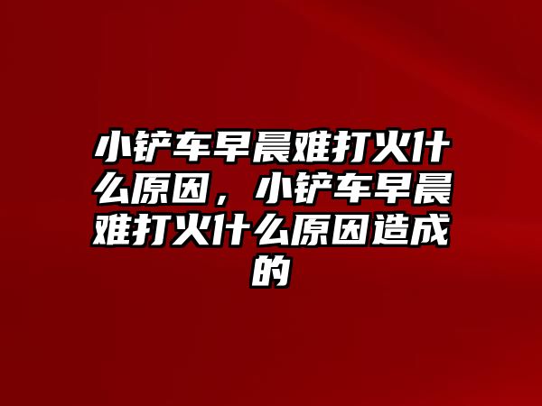 小鏟車早晨難打火什么原因，小鏟車早晨難打火什么原因造成的