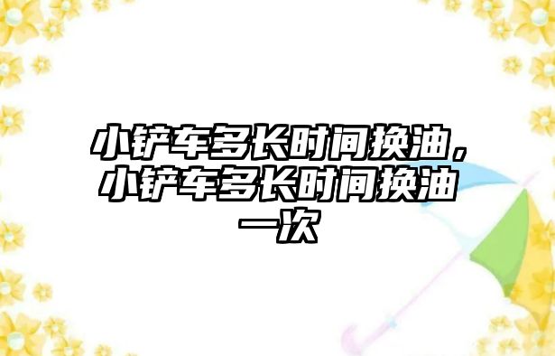 小鏟車多長時間換油，小鏟車多長時間換油一次