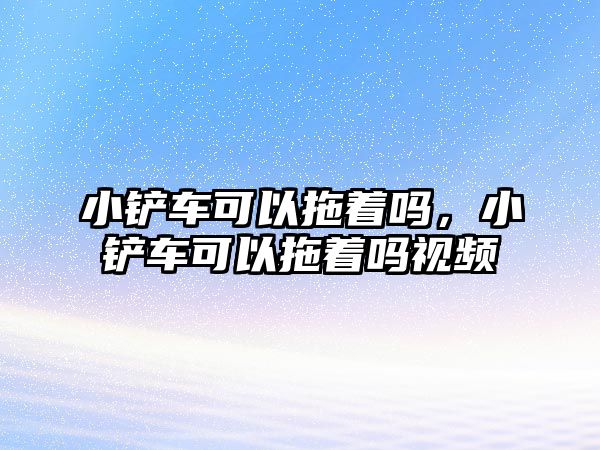 小鏟車可以拖著嗎，小鏟車可以拖著嗎視頻