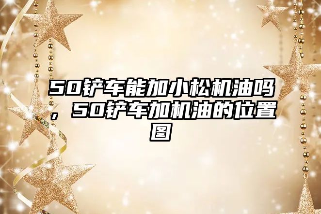 50鏟車能加小松機油嗎，50鏟車加機油的位置圖