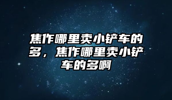 焦作哪里賣小鏟車的多，焦作哪里賣小鏟車的多啊