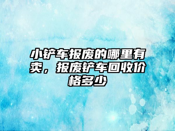 小鏟車報廢的哪里有賣，報廢鏟車回收價格多少