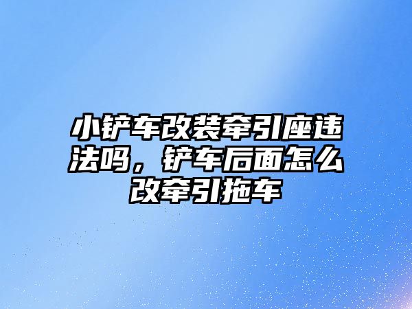 小鏟車改裝牽引座違法嗎，鏟車后面怎么改牽引拖車