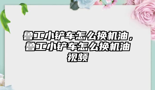 魯工小鏟車怎么換機油，魯工小鏟車怎么換機油視頻