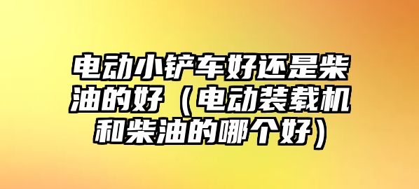 電動小鏟車好還是柴油的好（電動裝載機和柴油的哪個好）